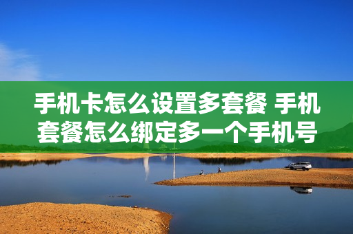手机卡怎么设置多套餐 手机套餐怎么绑定多一个手机号