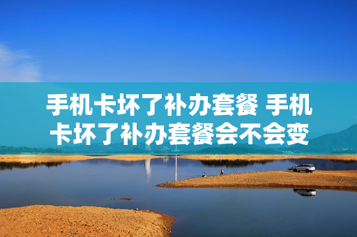 手机卡坏了补办套餐 手机卡坏了补办套餐会不会变