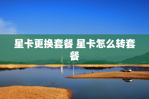 星卡更换套餐 星卡怎么转套餐