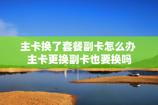 主卡换了套餐副卡怎么办 主卡更换副卡也要换吗