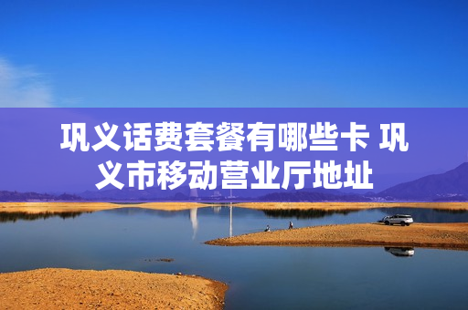 巩义话费套餐有哪些卡 巩义市移动营业厅地址