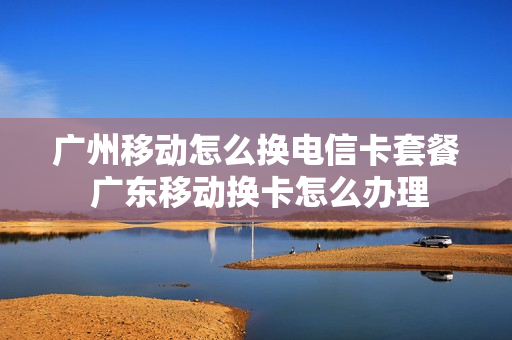 广州移动怎么换电信卡套餐 广东移动换卡怎么办理