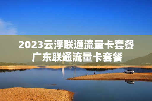 2023云浮联通流量卡套餐 广东联通流量卡套餐