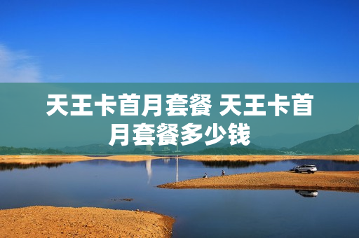 天王卡首月套餐 天王卡首月套餐多少钱
