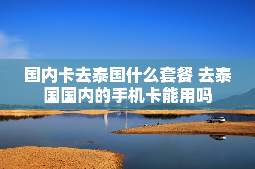 国内卡去泰国什么套餐 去泰国国内的手机卡能用吗