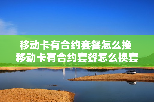 移动卡有合约套餐怎么换 移动卡有合约套餐怎么换套餐