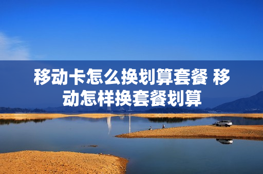 移动卡怎么换划算套餐 移动怎样换套餐划算