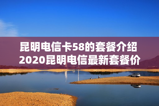 昆明电信卡58的套餐介绍 2020昆明电信最新套餐价格表