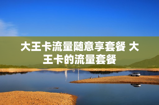 大王卡流量随意享套餐 大王卡的流量套餐