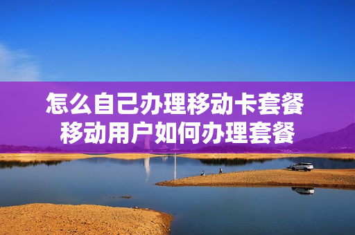怎么自己办理移动卡套餐 移动用户如何办理套餐