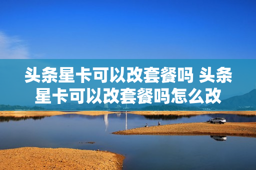 头条星卡可以改套餐吗 头条星卡可以改套餐吗怎么改