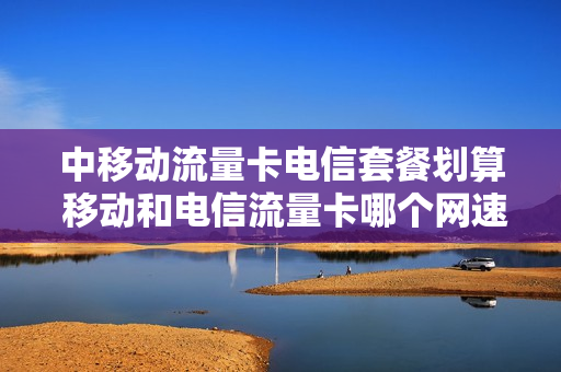 中移动流量卡电信套餐划算 移动和电信流量卡哪个网速快