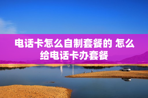 电话卡怎么自制套餐的 怎么给电话卡办套餐
