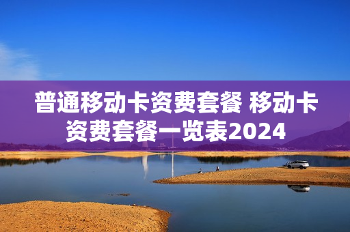 普通移动卡资费套餐 移动卡资费套餐一览表2024