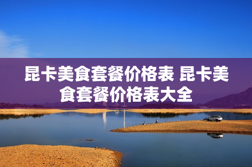 昆卡美食套餐价格表 昆卡美食套餐价格表大全