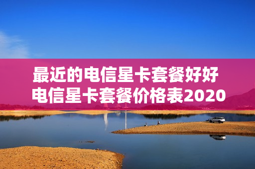 最近的电信星卡套餐好好 电信星卡套餐价格表2020
