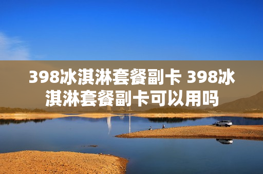 398冰淇淋套餐副卡 398冰淇淋套餐副卡可以用吗