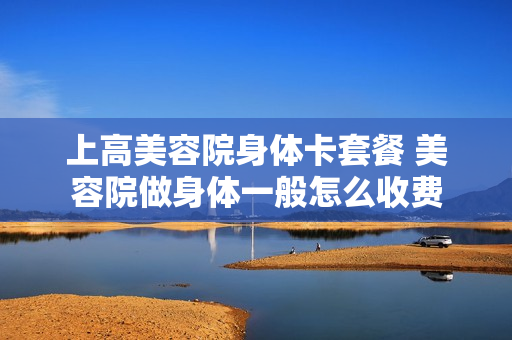 上高美容院身体卡套餐 美容院做身体一般怎么收费