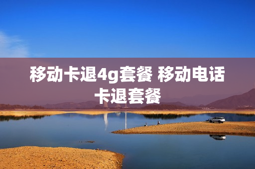移动卡退4g套餐 移动电话卡退套餐