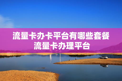流量卡办卡平台有哪些套餐 流量卡办理平台