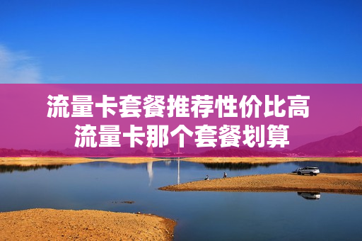 流量卡套餐推荐性价比高 流量卡那个套餐划算