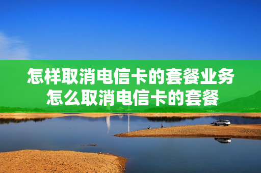 怎样取消电信卡的套餐业务 怎么取消电信卡的套餐