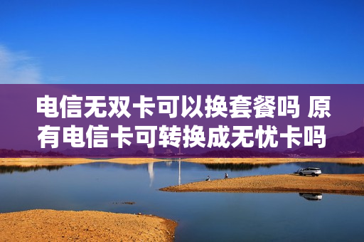 电信无双卡可以换套餐吗 原有电信卡可转换成无忧卡吗