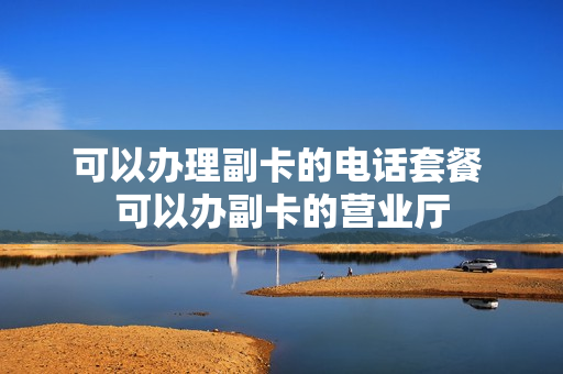 可以办理副卡的电话套餐 可以办副卡的营业厅