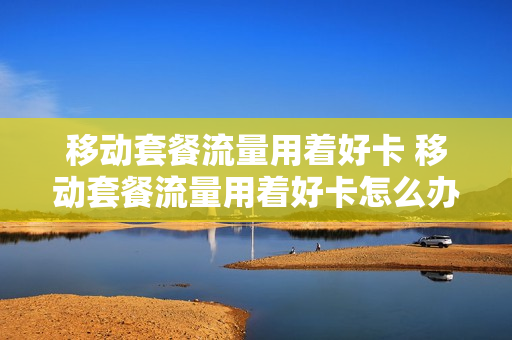 移动套餐流量用着好卡 移动套餐流量用着好卡怎么办