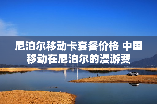 尼泊尔移动卡套餐价格 中国移动在尼泊尔的漫游费