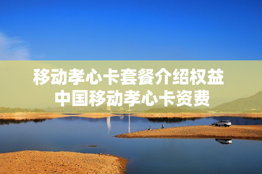 移动孝心卡套餐介绍权益 中国移动孝心卡资费
