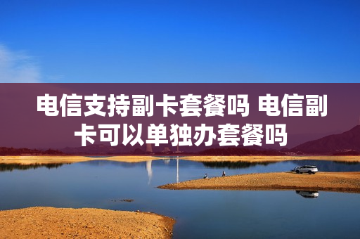 电信支持副卡套餐吗 电信副卡可以单独办套餐吗