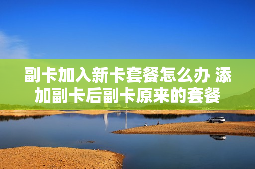 副卡加入新卡套餐怎么办 添加副卡后副卡原来的套餐
