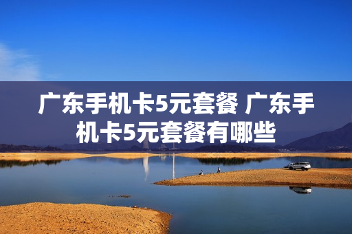 广东手机卡5元套餐 广东手机卡5元套餐有哪些