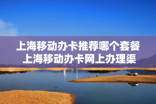 上海移动办卡推荐哪个套餐 上海移动办卡网上办理渠道