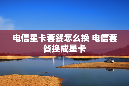 电信星卡套餐怎么换 电信套餐换成星卡