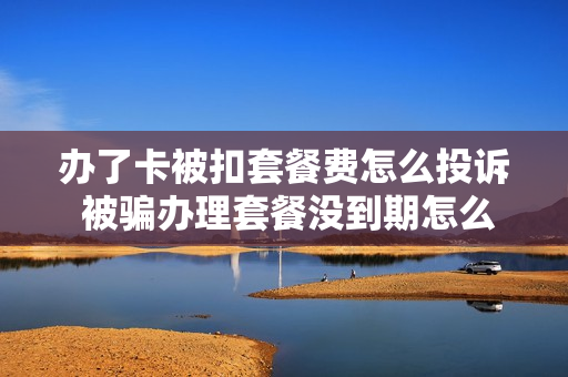 办了卡被扣套餐费怎么投诉 被骗办理套餐没到期怎么取消