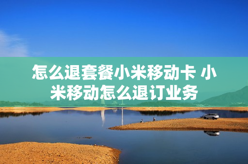 怎么退套餐小米移动卡 小米移动怎么退订业务