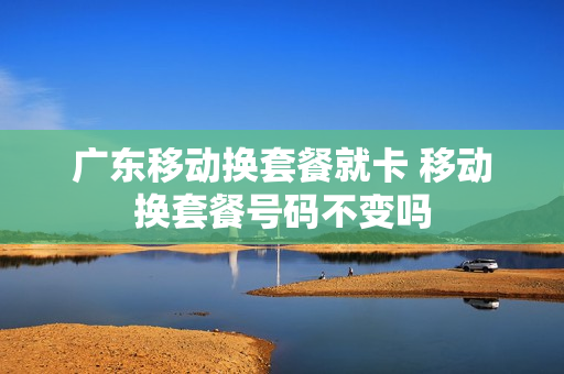 广东移动换套餐就卡 移动换套餐号码不变吗