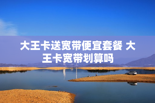大王卡送宽带便宜套餐 大王卡宽带划算吗