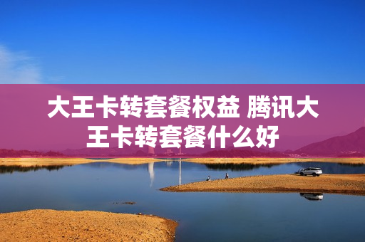 大王卡转套餐权益 腾讯大王卡转套餐什么好