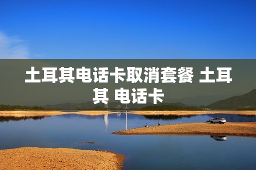土耳其电话卡取消套餐 土耳其 电话卡