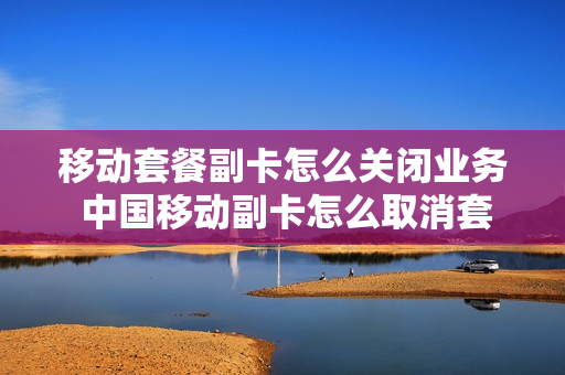 移动套餐副卡怎么关闭业务 中国移动副卡怎么取消套餐