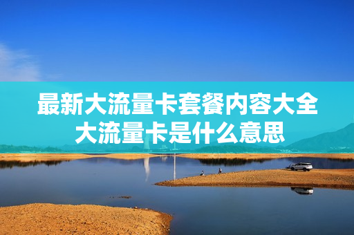 最新大流量卡套餐内容大全 大流量卡是什么意思