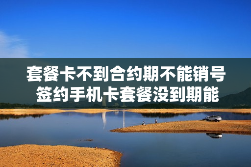 套餐卡不到合约期不能销号 签约手机卡套餐没到期能注销吗