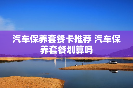 汽车保养套餐卡推荐 汽车保养套餐划算吗
