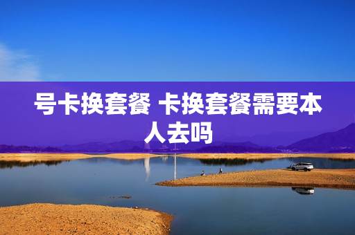 号卡换套餐 卡换套餐需要本人去吗