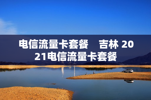 电信流量卡套餐　吉林 2021电信流量卡套餐