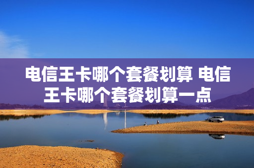 电信王卡哪个套餐划算 电信王卡哪个套餐划算一点