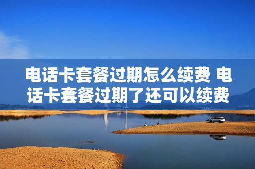 电话卡套餐过期怎么续费 电话卡套餐过期了还可以续费吗